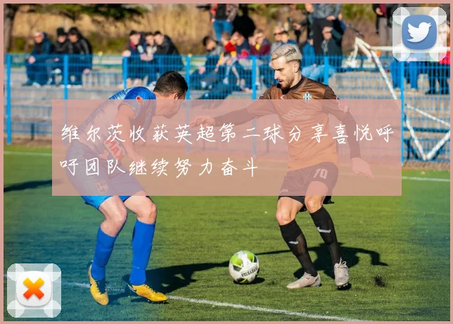 维尔茨收获英超第二球分享喜悦呼吁团队继续努力奋斗